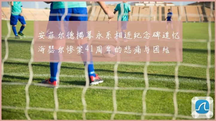 安菲尔德揭幕永系相连纪念碑追忆海瑟尔惨案41周年的悲痛与团结