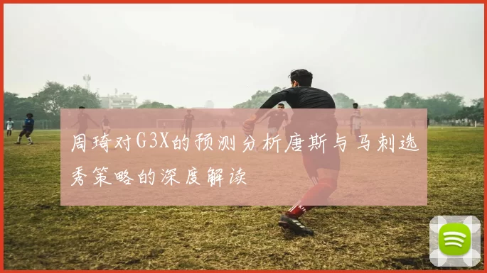 周琦对G3X的预测分析唐斯与马刺选秀策略的深度解读