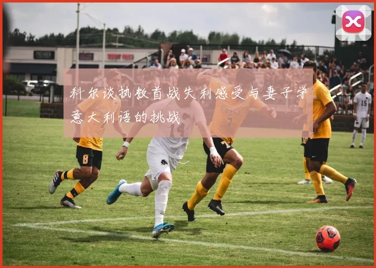 科尔谈执教首战失利感受与妻子学意大利语的挑战