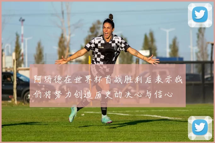 阿玛德在世界杯首战胜利后表示我们将努力创造历史的决心与信心