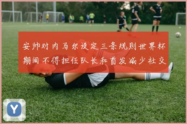 安帅对内马尔设定三条规则世界杯期间不得担任队长和首发减少社交媒体使用