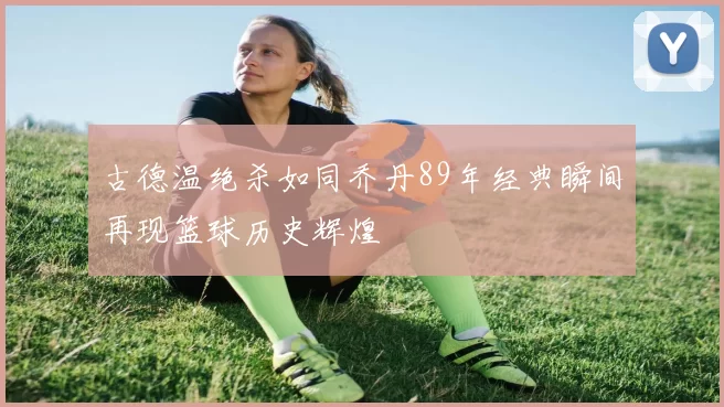 古德温绝杀如同乔丹89年经典瞬间再现篮球历史辉煌
