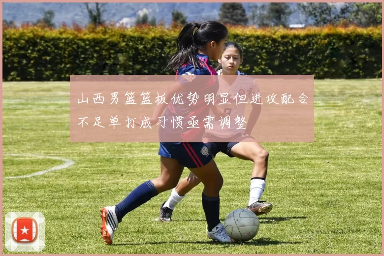 山西男篮篮板优势明显但进攻配合不足单打成习惯亟需调整