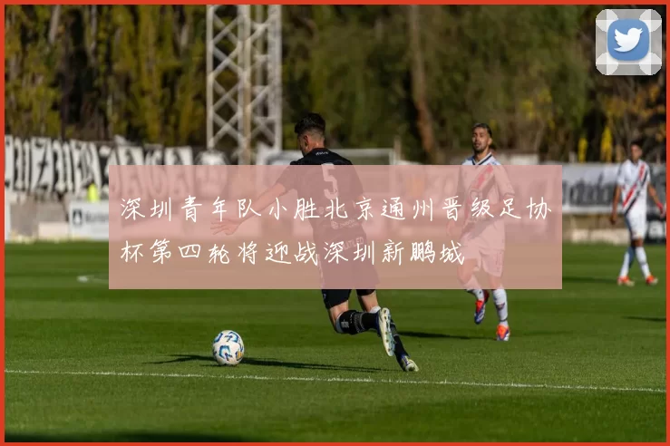 深圳青年队小胜北京通州晋级足协杯第四轮将迎战深圳新鹏城