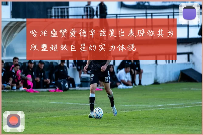 哈珀盛赞爱德华兹复出表现称其为联盟超级巨星的实力体现