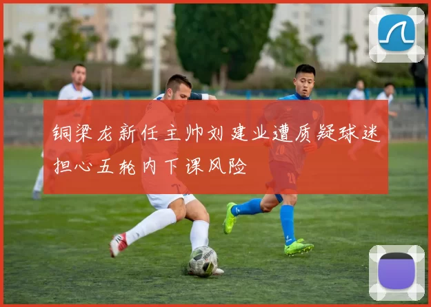 铜梁龙新任主帅刘建业遭质疑球迷担心五轮内下课风险