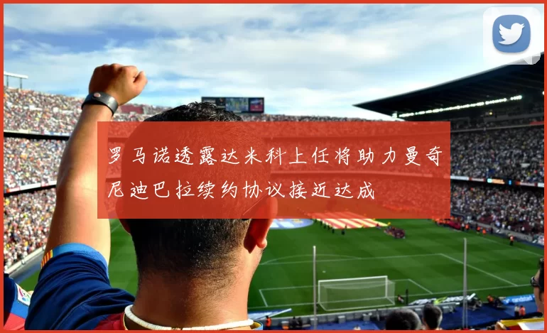 罗马诺透露达米科上任将助力曼奇尼迪巴拉续约协议接近达成