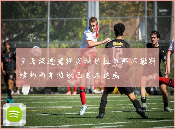 罗马诺透露斯皮纳佐拉与那不勒斯续约两年协议已基本达成