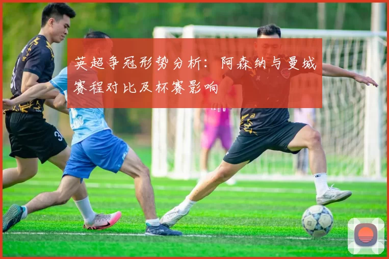 英超争冠形势分析：阿森纳与曼城赛程对比及杯赛影响