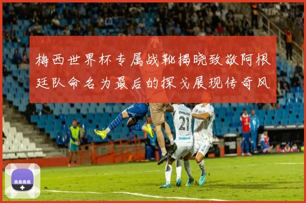 梅西世界杯专属战靴揭晓致敬阿根廷队命名为最后的探戈展现传奇风采