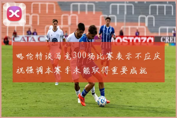 略伦特谈马竞300场比赛表示不应庆祝强调本赛季未能取得重要成就
