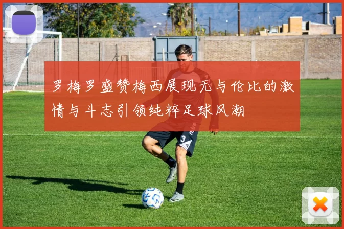 罗梅罗盛赞梅西展现无与伦比的激情与斗志引领纯粹足球风潮